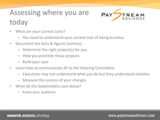 Assessing where you are
today
• What are your current costs?
– You need to understand your current cost of doing business
• Document the facts & figures (metrics)
– Determine the right project(s) for you
– Help you prioritize those projects
– Build your case
• Learn how to communicate AP to the Steering Committee
– Executives may not understand what you do but they understand statistics
– Measure the success of your changes
• What do the Stakeholders care about?
– Know your audience
15
 
