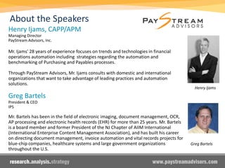 Henry Ijams
Henry Ijams, CAPP/APM
Managing Director
PayStream Advisors, Inc.
Mr. Ijams' 28 years of experience focuses on trends and technologies in financial
operations automation including strategies regarding the automation and
benchmarking of Purchasing and Payables processes.
Through PayStream Advisors, Mr. Ijams consults with domestic and international
organizations that want to take advantage of leading practices and automation
solutions.
Greg Bartels
President & CEO
IPS
Mr. Bartels has been in the field of electronic imaging, document management, OCR,
AP processing and electronic health records (EHR) for more than 25 years. Mr. Bartels
is a board member and former President of the NJ Chapter of AIIM International
(International Enterprise Content Management Association), and has built his career
on directing document management, invoice automation and vital records projects for
blue-chip companies, healthcare systems and large government organizations
throughout the U.S.
About the Speakers
Greg Bartels
 