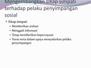 Mengembangkan sikap simpati
terhadap pelaku penyimpangan
sosial
 Sikap simpati
 Memberikan arahan
 Menggali informasi
 Tetap memberikan kepercayaan
 Turut serta dalam upaya menyadarkan pelaku
penyimpangan
 
