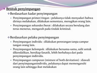  Bentuk penyimpangan
Berdasarkan kadar penyimpangan
 Penyimpangan primer/ringan : pelakunya tidak menyadari bahwa
dirinya melakukan, dilakukan sementara, merugikan orang lain.
 Penyimpangan sekunder/berat : dilakukan secara berulang dan
terus menerus, mengarah pada tindak kriminal.
Berdasarkan pelaku penyimpangan
 Penyimpangan individu : dilakukan perorangan tanpa campur
tangan orang lain.
 Penyimpangan kelompok : dilakukan bersama-sama, sulit untuk
dikendalikan, bersikap fanatik, lebih berbahaya dari pada
penyimpangan indiividu.
 Penyimpangan campuran (mixture of both devitation) : diawali
dari penyimpanganindividu, pelakunya dapat memengaruhi
orang lain sehingga ikut melakukan
 
