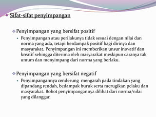  Sifat-sifat penyimpangan
Penyimpangan yang bersifat positif
 Penyimpangan atau perilakunya tidak sesuai dengan nilai dan
norma yang ada, tetapi berdampak positif bagi dirinya dan
masyarakat. Penyimpangan ini memberikan unsur inovatif dan
kreatif sehingga diterima oleh masyarakat meskipun caranya tak
umum dan menyimpang dari norma yang berlaku.
Penyimpangan yang bersifat negatif
 Penyimpangannya cenderung mengarah pada tindakan yang
dipandang rendah, bedampak buruk serta merugikan pelaku dan
masyarakat. Bobot penyimpangannya dilihat dari norma/nilai
yang dilanggar.
 