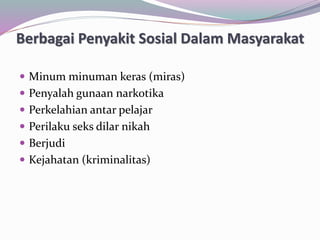 Berbagai Penyakit Sosial Dalam Masyarakat
 Minum minuman keras (miras)
 Penyalah gunaan narkotika
 Perkelahian antar pelajar
 Perilaku seks dilar nikah
 Berjudi
 Kejahatan (kriminalitas)
 