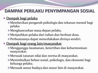 DAMPAK PERILAKU PENYIMPANGAN SOSIAL
 Dampak bagi pelaku
Memberikan pengaruh psikologis dan tekanan mental bagi
pelaku
Menghancurkan masa depan pelaku.
Menjauhkan pelaku dari tuhan dan berbuat dosa.
Perbuatannya dapat mencelakakan dirinya sendiri.
 Dampak bagi orang lain/masyarakat
Mengganggu keamanan, ketertiban dan keharmonisan
masyarakat.
Merusak tatanan nilai dan norma di masyarakat.
Menimbulkan beban sosial, psikologis, dan ekonomi bagi
keluarga pelaku.
Merusak unsur budaya dan unsur lain di masyarakat.
 