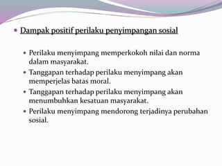  Dampak positif perilaku penyimpangan sosial
 Perilaku menyimpang memperkokoh nilai dan norma
dalam masyarakat.
 Tanggapan terhadap perilaku menyimpang akan
memperjelas batas moral.
 Tanggapan terhadap perilaku menyimpang akan
menumbuhkan kesatuan masyarakat.
 Perilaku menyimpang mendorong terjadinya perubahan
sosial.
 