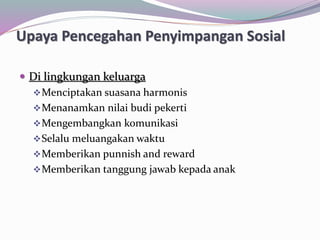 Upaya Pencegahan Penyimpangan Sosial
 Di lingkungan keluarga
Menciptakan suasana harmonis
Menanamkan nilai budi pekerti
Mengembangkan komunikasi
Selalu meluangakan waktu
Memberikan punnish and reward
Memberikan tanggung jawab kepada anak
 