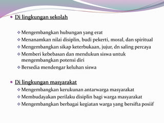  Di lingkungan sekolah
Mengembangkan hubungan yang erat
Menanamkan nilai disiplin, budi pekerti, moral, dan spiritual
Mengembangkan sikap keterbukaan, jujur, dn saling percaya
Memberi kebebasan dan mendukun siswa untuk
mengembangkan potensi diri
Bersedia mendengar keluhan siswa
 Di lingkungan masyarakat
Mengembangkan kerukunan antarwarga masyarakat
Membudayakan perilaku disiplin bagi warga masyarakat
Mengembangkan berbagai kegiatan warga yang bersifta posiif
 