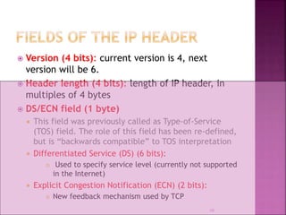  Version (4 bits): current version is 4, next
version will be 6.
 Header length (4 bits): length of IP header, in
multiples of 4 bytes
 DS/ECN field (1 byte)
 This field was previously called as Type-of-Service
(TOS) field. The role of this field has been re-defined,
but is “backwards compatible” to TOS interpretation
 Differentiated Service (DS) (6 bits):
 Used to specify service level (currently not supported
in the Internet)
 Explicit Congestion Notification (ECN) (2 bits):
 New feedback mechanism used by TCP
10
 