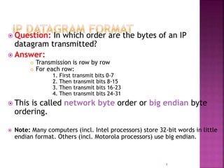  Question: In which order are the bytes of an IP
datagram transmitted?
 Answer:
 Transmission is row by row
 For each row:
1. First transmit bits 0-7
2. Then transmit bits 8-15
3. Then transmit bits 16-23
4. Then transmit bits 24-31
 This is called network byte order or big endian byte
ordering.
 Note: Many computers (incl. Intel processors) store 32-bit words in little
endian format. Others (incl. Motorola processors) use big endian.
8
 