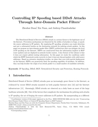 Controlling IP Spooﬁng based DDoS Attacks
           Through Inter-Domain Packet Filters∗
                    Zhenhai Duan† Xin Yuan, and Jaideep Chandrashekar
                                ,


                                                   Abstract
            The Distributed Denial of Services (DDoS) attack is a serious threat to the legitimate use of
        the Internet. Prevention mechanisms are thwarted by the ability of attackers to forge, or spoof,
        the source addresses in IP packets. By employing IP spooﬁng, attackers can evade detection
        and put a substantial burden on the destination network for policing attack packets. In this
        paper we propose an inter-domain packet ﬁlter (IDPF) architecture that can mitigate the level
        of IP spooﬁng on the Internet. IDPFs are constructed from the information implicit in BGP
        route updates and are deployed in network border routers. A key feature of the scheme is that
        it does not require global routing information. In this paper we study the conditions under
        which the IDPF framework works correctly in that it does not discard packets with valid source
        addresses. Based on extensive simulation studies, we show that even with partial deployment
        on the Internet, IDPFs can proactively limit the spooﬁng capability of attackers. In addition,
        they can help localize the origin of an attack packet to a small number of candidate networks.

Keywords: IP Spooﬁng, DDoS, BGP, Network-level Security and Protection, Routing Protocols


1       Introduction
Distributed Denial of Service (DDoS) attacks pose an increasingly grave threat to the Internet, as
evidenced by recent DDoS attacks mounted on both popular Internet sites [12] and the Internet
infrastructure [11]. Alarmingly, DDoS attacks are observed on a daily basis on most of the large
backbone networks [26]. One of the factors that complicate the mechanisms for policing such attacks
is IP spooﬁng, the act of forging the source addresses in IP packets. By masquerading as a diﬀerent
    ∗
      A preliminary version of this paper appeared in the Proc. IEEE INFOCOM 2006 with the title “Constructing
Inter-Domain Packet Filters to Control IP Spooﬁng Based on BGP Updates”.
Zhenhai Duan and Xin Yuan are with the Computer Science Department, Florida State University, Tallahassee, FL
32306 USA (email: {duan,xyuan}@cs.fsu.edu).
Jaideep Chandrashekar is with the Intel Research/CTL, Santa Clara, CA 95054 USA (email:
jaideep.chandrashekar@intel.com)
    †
      Corresponding author.

                                                       1
 