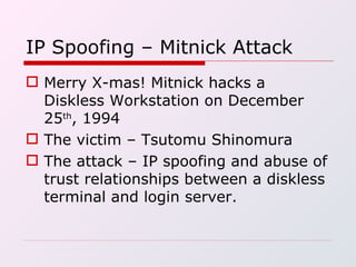 IP Spoofing – Mitnick Attack Merry X-mas! Mitnick hacks a Diskless Workstation on December 25 th , 1994 The victim – Tsutomu Shinomura The attack – IP spoofing and abuse of trust relationships between a diskless terminal and login server. 