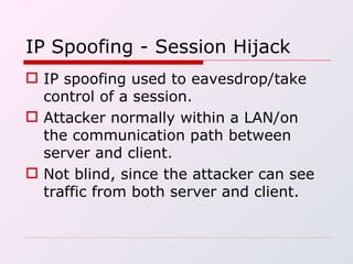 IP Spoofing - Session Hijack IP spoofing used to eavesdrop/take control of a session. Attacker normally within a LAN/on the communication path between server and client. Not blind, since the attacker can see traffic from both server and client. 
