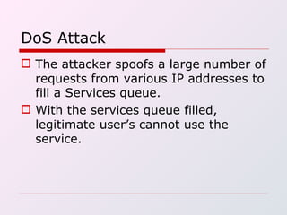DoS Attack The attacker spoofs a large number of requests from various IP addresses to fill a Services queue. With the services queue filled, legitimate user’s cannot use the service. 
