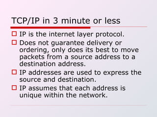 TCP/IP in 3 minute or less IP is the internet layer protocol. Does not guarantee delivery or ordering, only does its best to move packets from a source address to a destination address. IP addresses are used to express the source and destination. IP assumes that each address is unique within the network. 