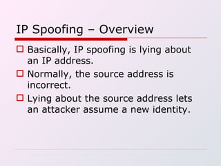 IP Spoofing – Overview Basically, IP spoofing is lying about an IP address. Normally, the source address is incorrect. Lying about the source address lets an attacker assume a new identity. 
