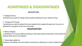 ADVANTAGES & DISADVANTAGES
ADVANTGES
 Multiple Servers:
Sometimes you want to change where packets heading into your network will go.
 Transparent Proxying:
Sometimes you want to pretend that each packet which passes through your Linux box is
destined for a program on the Linux box itself.
DISADVANTGES
 Blind to Replies:
A drawback to IP source address spoofing is that reply packet will go back to the spoofed IP
address rather than to the attacker.
 Serial attack platforms:
However, the attacker can still maintain anonymity by taking over a chain of attack hosts.
 