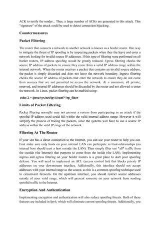ACK to notify the sender... Thus, a large number of ACKs are generated in this attack. This
"signature" of the attack could be used to detect connection hijacking.

Countermeasures

Packet Filtering
The router that connects a network to another network is known as a border router. One way
to mitigate the threat of IP spoofing is by inspecting packets when they the leave and enter a
network looking for invalid source IP addresses. If this type of filtering were performed on all
border routers, IP address spoofing would be greatly reduced. Egress filtering checks the
source IP address of packets to ensure they come from a valid IP address range within the
internal network. When the router receives a packet that contains an invalid source address,
the packet is simply discarded and does not leave the network boundary. Ingress filtering
checks the source IP address of packets that enter the network to ensure they do not come
from sources that are not permitted to access the network. At a minimum, all private,
reserved, and internal IP addresses should be discarded by the router and not allowed to enter
the network. In Linux, packet filtering can be enabled using:

echo 2 > /proc/sys/net/ipv4/conf/*/rp_filter

Limits of Packet Filtering
Packet filtering normally may not prevent a system from participating in an attack if the
spoofed IP address used could fall within the valid internal address range. However it will
simplify the process of tracing the packets, since the systems will have to use a source IP
address within the valid IP range of the network.

Filtering At The Router
If your site has a direct connection to the Internet, you can use your router to help you out.
First make sure only hosts on your internal LAN can participate in trust-relationships (no
internal host should trust a host outside the LAN). Then simply filter out *all* traffic from
the outside (the Internet) that purports to come from the inside (the LAN). Implementing
ingress and egress filtering on your border routers is a great place to start your spoofing
defense. You will need to implement an ACL (access control list) that blocks private IP
addresses on your downstream interface. Additionally, this interface should not accept
addresses with your internal range as the source, as this is a common spoofing technique used
to circumvent firewalls. On the upstream interface, you should restrict source addresses
outside of your valid range, which will prevent someone on your network from sending
spoofed traffic to the Internet.

Encryption And Authentication
Implementing encryption and authentication will also reduce spoofing threats. Both of these
features are included in Ipv6, which will eliminate current spoofing threats. Additionally, you
 