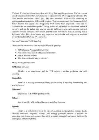 IPv6 and IPv4 network interconnections will likely face spoofing problems. IPv6 packets are
usually encapsulated in IPv4 packets to travel across the non-IPv6 supporting networks. The
IPv6 interim mechanism "6to4" [10, 11] uses automatic IPv6-to-IPv4 tunnelling to
interconnect networks using different IP versions. This mechanism uses 6to4 routers and 6to4
Relay Routers that accept and decapsulate IPv4 traffic from anywhere. There are no
constraints on such embedded packets. Relay routers act as bridges between IPv6 and 6to4
networks and can be tricked into sending spoofed traffic anywhere. Also, anyone can send
tunnelled spoofed traffic to a 6to4 router, and the router will believe that it is coming from a
legitimate relay. There is no simple way to prevent such attacks, and longer-term solutions
are needed in both IPv6 and IPv4 networks.

Services Vulnerable To IP Spoofing

Configuration and services that are vulnerable to IP spoofing:

      RPC (Remote Procedure Call services)
      Any service that uses IP address authentication
      The X Window system
      The R services suite (rlogin, rsh, etc.)

TCP And IP Spoofing Tools

1) Mendax for Linux

       Mendax is an easy-to-use tool for TCP sequence number prediction and rshd
spoofing.

2) spoofit.h

       spoofit.h is a nicely commented library for including IP spoofing functionality into
your programs.

3) ipspoof

       ipspoof is a TCP and IP spoofing utility.

4) hunt

       hunt is a sniffer which also offers many spoofing functions.

5) dsniff

         dsniff is a collection of tools for network auditing and penetration testing. dsniff,
filesnarf, mailsnarf, msgsnarf, urlsnarf, and webspy passively monitor a network for
interesting data (passwords, e-mail, files, etc.). arpspoof, dnsspoof, and macof facilitate the
interception of network traffic.
 