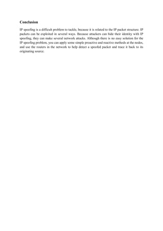 Conclusion
IP spoofing is a difficult problem to tackle, because it is related to the IP packet structure. IP
packets can be exploited in several ways. Because attackers can hide their identity with IP
spoofing, they can make several network attacks. Although there is no easy solution for the
IP spoofing problem, you can apply some simple proactive and reactive methods at the nodes,
and use the routers in the network to help detect a spoofed packet and trace it back to its
originating source.
 