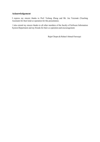 Acknowledgement
I express my sincere thanks to Prof. Yuliang Zheng and Mr. Joe Yeremuk (Teaching
Assistant) for their kind co-operation for this presentation.

I also extend my sincere thanks to all other members of the faculty of Software Information
System Department and my friends for their co-operation and encouragement.



                                           Rajat Chopra & Raheel Ahmed Farooqui
 