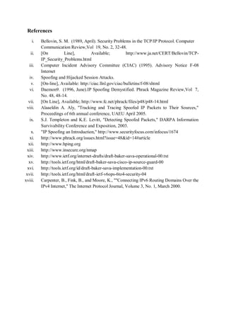 References
    i.   Bellovin, S. M. (1989, April). Security Problems in the TCP/IP Protocol. Computer
         Communication Review,Vol 19, No. 2, 32-48.
   ii.   [On           Line],           Available;        http://www.ja.net/CERT/Bellovin/TCP-
         IP_Security_Problems.html
  iii.   Computer Incident Advisory Committee (CIAC) (1995). Advisory Notice F-08
         Internet
   iv.   Spoofing and Hijacked Session Attacks.
    v.   [On-line], Available: http://ciac.llnl.gov/ciac/bulletins/f-08/shtml
   vi.   Daemon9. (1996, June).IP Spoofing Demystified. Phrack Magazine Review,Vol 7,
         No. 48, 48-14.
  vii.   [On Line], Available; http://www.fc.net/phrack/files/p48/p48-14.html
 viii.   Alaaeldin A. Aly, "Tracking and Tracing Spoofed IP Packets to Their Sources,"
         Proceedings of 6th annual conference, UAEU April 2005.
   ix.   S.J. Templeton and K.E. Levitt, "Detecting Spoofed Packets," DARPA Information
         Survivability Conference and Exposition, 2003.
    x.   "IP Spoofing an Introduction," http://www.securityfocus.com/infocus/1674
   xi.   http://www.phrack.org/issues.html?issue=48&id=14#article
  xii.   http://www.hping.org
 xiii.   http://www.insecure.org/nmap
  xiv.   http://www.ietf.org/internet-drafts/draft-baker-sava-operational-00.txt
   xv.   http://tools.ietf.org/html/draft-baker-sava-cisco-ip-source-guard-00
  xvi.   http://tools.ietf.org/id/draft-baker-sava-implementation-00.txt
 xvii.   http://tools.ietf.org/html/draft-ietf-v6ops-6to4-security-04
xviii.   Carpenter, B., Fink, B., and Moore, K., ""Connecting IPv6 Routing Domains Over the
         IPv4 Internet," The Internet Protocol Journal, Volume 3, No. 1, March 2000.
 