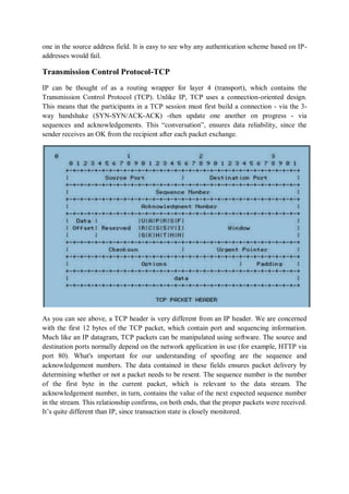 one in the source address field. It is easy to see why any authentication scheme based on IP-
addresses would fail.

Transmission Control Protocol-TCP
IP can be thought of as a routing wrapper for layer 4 (transport), which contains the
Transmission Control Protocol (TCP). Unlike IP, TCP uses a connection-oriented design.
This means that the participants in a TCP session must first build a connection - via the 3-
way handshake (SYN-SYN/ACK-ACK) -then update one another on progress - via
sequences and acknowledgements. This “conversation”, ensures data reliability, since the
sender receives an OK from the recipient after each packet exchange.




As you can see above, a TCP header is very different from an IP header. We are concerned
with the first 12 bytes of the TCP packet, which contain port and sequencing information.
Much like an IP datagram, TCP packets can be manipulated using software. The source and
destination ports normally depend on the network application in use (for example, HTTP via
port 80). What's important for our understanding of spoofing are the sequence and
acknowledgement numbers. The data contained in these fields ensures packet delivery by
determining whether or not a packet needs to be resent. The sequence number is the number
of the first byte in the current packet, which is relevant to the data stream. The
acknowledgement number, in turn, contains the value of the next expected sequence number
in the stream. This relationship confirms, on both ends, that the proper packets were received.
It’s quite different than IP, since transaction state is closely monitored.
 