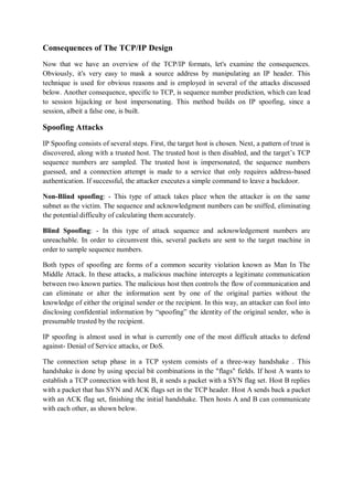 Consequences of The TCP/IP Design
Now that we have an overview of the TCP/IP formats, let's examine the consequences.
Obviously, it's very easy to mask a source address by manipulating an IP header. This
technique is used for obvious reasons and is employed in several of the attacks discussed
below. Another consequence, specific to TCP, is sequence number prediction, which can lead
to session hijacking or host impersonating. This method builds on IP spoofing, since a
session, albeit a false one, is built.

Spoofing Attacks
IP Spoofing consists of several steps. First, the target host is chosen. Next, a pattern of trust is
discovered, along with a trusted host. The trusted host is then disabled, and the target’s TCP
sequence numbers are sampled. The trusted host is impersonated, the sequence numbers
guessed, and a connection attempt is made to a service that only requires address-based
authentication. If successful, the attacker executes a simple command to leave a backdoor.

Non-Blind spoofing: - This type of attack takes place when the attacker is on the same
subnet as the victim. The sequence and acknowledgment numbers can be sniffed, eliminating
the potential difficulty of calculating them accurately.

Blind Spoofing: - In this type of attack sequence and acknowledgement numbers are
unreachable. In order to circumvent this, several packets are sent to the target machine in
order to sample sequence numbers.

Both types of spoofing are forms of a common security violation known as Man In The
Middle Attack. In these attacks, a malicious machine intercepts a legitimate communication
between two known parties. The malicious host then controls the flow of communication and
can eliminate or alter the information sent by one of the original parties without the
knowledge of either the original sender or the recipient. In this way, an attacker can fool into
disclosing confidential information by “spoofing” the identity of the original sender, who is
presumable trusted by the recipient.

IP spoofing is almost used in what is currently one of the most difficult attacks to defend
against- Denial of Service attacks, or DoS.

The connection setup phase in a TCP system consists of a three-way handshake . This
handshake is done by using special bit combinations in the "flags" fields. If host A wants to
establish a TCP connection with host B, it sends a packet with a SYN flag set. Host B replies
with a packet that has SYN and ACK flags set in the TCP header. Host A sends back a packet
with an ACK flag set, finishing the initial handshake. Then hosts A and B can communicate
with each other, as shown below.
 
