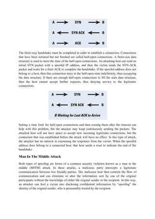 The three-way handshake must be completed in order to establish a connection. Connections
that have been initiated but not finished are called half-open connections. A finite-size data
structure is used to store the state of the half-open connections. An attacking host can send an
initial SYN packet with a spoofed IP address, and then the victim sends the SYN-ACK
packet and waits for a final ACK to complete the handshake. If the spoofed address does not
belong to a host, then this connection stays in the half-open state indefinitely, thus occupying
the data structure. If there are enough half-open connections to fill the state data structure,
then the host cannot accept further requests, thus denying service to the legitimate
connections.




Setting a time limit for half-open connections and then erasing them after the timeout can
help with this problem, but the attacker may keep continuously sending the packets. The
attacked host will not have space to accept new incoming legitimate connections, but the
connection that was established before the attack will have no effect. In this type of attack,
the attacker has no interest in examining the responses from the victim. When the spoofed
address does belong to a connected host, that host sends a reset to indicate the end of the
handshake.

Man In The Middle Attack
Both types of spoofing are forms of a common security violation known as a man in the
middle (MITM) attack. In these attacks, a malicious party intercepts a legitimate
communication between two friendly parties. The malicious host then controls the flow of
communication and can eliminate or alter the information sent by one of the original
participants without the knowledge of either the original sender or the recipient. In this way,
an attacker can fool a victim into disclosing confidential information by “spoofing” the
identity of the original sender, who is presumably trusted by the recipient.
 