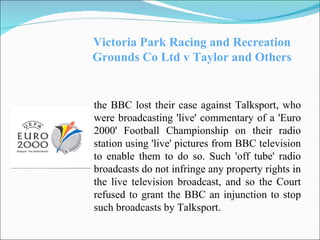 Victoria Park Racing and Recreation Grounds Co Ltd v Taylor and Others the BBC lost their case against Talksport, who were broadcasting 'live' commentary of a 'Euro 2000' Football Championship on their radio station using 'live' pictures from BBC television to enable them to do so. Such 'off tube' radio broadcasts do not infringe any property rights in the live television broadcast, and so the Court refused to grant the BBC an injunction to stop such broadcasts by Talksport. 