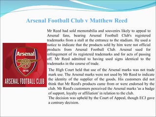 Arsenal Football Club v Matthew Reed Mr Reed had sold memorabilia and souvenirs likely to appeal to Arsenal fans, bearing Arsenal Football Club's registered trademarks from a stall at the entrance to the stadium. He used a notice to indicate that the products sold by him were not official products from Arsenal Football Club. Arsenal sued for infringement of its registered trademarks and for acts of passing off. Mr Reed admitted to having used signs identical to the trademarks in the course of trade. The High Court held that use of the Arsenal marks was not trade mark use. The Arsenal marks were not used by Mr Reed to indicate the identity of the supplier of the goods. His customers did not think that Mr Reed's products came from or were endorsed by the club. Mr Reed's customers perceived the Arsenal marks 'as a badge of support, loyalty or affiliation' in relation to the club. The decision was upheld by the Court of Appeal, though ECJ gave a contrary decision. 