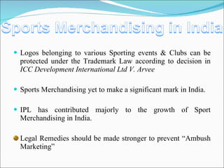Logos belonging to various Sporting events & Clubs can be protected under the Trademark Law according to decision in  ICC Development International Ltd V. Arvee Sports Merchandising yet to make a significant mark in India. IPL has contributed majorly to the growth of Sport Merchandising in India. Legal Remedies should be made stronger to prevent “Ambush Marketing” 