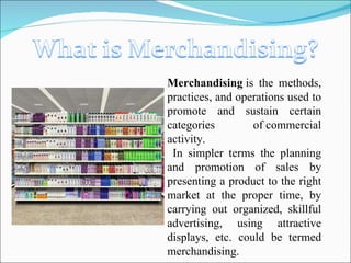 Merchandising  is the methods, practices, and operations used to promote and sustain certain categories of commercial activity. In simpler terms the planning and promotion of sales by presenting a product to the right market at the proper time, by carrying out organized, skillful advertising, using attractive displays, etc. could be termed merchandising. 