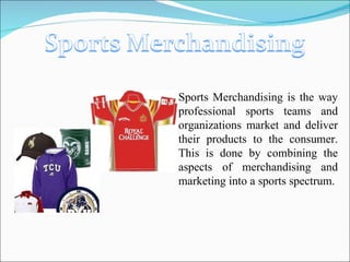 Sports Merchandising is the way professional sports teams and organizations market and deliver their products to the consumer. This is done by combining the aspects of merchandising and marketing into a sports spectrum.  