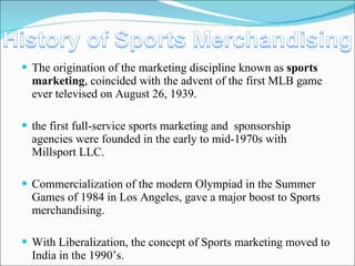The origination of the marketing discipline known as  sports marketing , coincided with the advent of the first MLB game ever televised on August 26, 1939. the first full-service sports marketing and  sponsorship agencies were founded in the early to mid-1970s with Millsport LLC. Commercialization of the modern Olympiad in the Summer Games of 1984 in Los Angeles, gave a major boost to Sports merchandising. With Liberalization, the concept of Sports marketing moved to India in the 1990’s. 