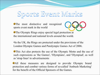 The most distinctive and recognized sports event mark in the world The Olympic Rings enjoy special legal protection at the international and national levels around the world . In the UK, the Rings are protected under the provisions of the London Olympic Games and Paralympic Games Act of 2006 . This Act also protects the use of the Olympic Motto and the use of such expressions as 'the Games', 'Olympians', and 'Olympiad', as well as 'strap lines' in advertisements All these measures are designed to provide Olympic brand protection and combat various forms of so-called 'Ambush Marketing' for the benefit of the Official Sponsors of the Games. 