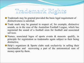 Trademark may be granted provided the basic legal requirement of distinctiveness is satisfied. Trade mark may be granted in respect of, for example, distinctive sounds, as in the case of the Australian Football League, which has registered the sound of a football siren for football and associated services. Names, associated logos of sports events & mascots  qualify, in principle for registration as trademarks again subject to their being distinctive. Help’s organizers & Sports clubs seek exclusivity in selling their merchandise and  recovering a part of the astronomical sum of money spent by them. 