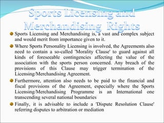 Sports Licensing and Merchandising is, a vast and complex subject and would merit from importance given to it. Where Sports Personality Licensing is involved, the Agreements also need to contain a so-called 'Morality Clause' to guard against all kinds of foreseeable contingencies affecting the value of the association with the sports person concerned. Any breach of the provisions of this Clause may trigger termination of the Licensing/Merchandising Agreement. Furthermore, attention also needs to be paid to the financial and fiscal provisions of the Agreement, especially where the Sports Licensing/Merchandising Programme is an International one transcending several national boundaries Finally, it is advisable to include a 'Dispute Resolution Clause' referring disputes to arbitration or mediation 