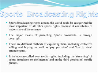 Sports broadcasting rights around the world could be categorized the most important of all other sports rights, because it contributes to major share of the revenue . The major means of protecting Sports broadcasts is through copyright. There are different methods of exploiting them, including collective selling and buying, as well as 'pay per view' and 'free to view' arrangements. It includes so-called new media rights, including the 'streaming' of sports broadcasts on the Internet’ and on the 'third generation' mobile phones.  