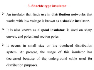 3. Shackle type insulator
 An insulator that finds use in distribution networks that
works with low voltage is known as a shackle insulator.
 It is also known as a spool insulator, is used on sharp
curves, end poles, and section poles.
 It occurs in small size on the overhead distribution
system. At present, the usage of this insulator has
decreased because of the underground cable used for
distribution purposes.
 