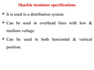 Shackle insulator specifications
 It is used in a distribution system.
 Can be used in overhead lines with low &
medium voltage
 Can be used in both horizontal & vertical
position.
 