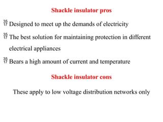 Shackle insulator pros
 Designed to meet up the demands of electricity
 The best solution for maintaining protection in different
electrical appliances
 Bears a high amount of current and temperature
Shackle insulator cons
These apply to low voltage distribution networks only
 