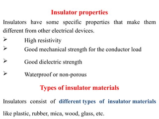 Insulator properties
Insulators have some specific properties that make them
different from other electrical devices.
 High resistivity
 Good mechanical strength for the conductor load
 Good dielectric strength
 Waterproof or non-porous
Types of insulator materials
Insulators consist of different types of insulator materials
like plastic, rubber, mica, wood, glass, etc.
 