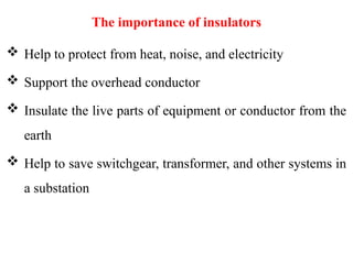 The importance of insulators
 Help to protect from heat, noise, and electricity
 Support the overhead conductor
 Insulate the live parts of equipment or conductor from the
earth
 Help to save switchgear, transformer, and other systems in
a substation
 