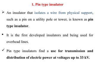 1. Pin type insulator
 An insulator that isolates a wire from physical support,
such as a pin on a utility pole or tower, is known as pin
type insulator.
 It is the first developed insulators and being used for
overhead lines.
 Pin type insulators find a use for transmission and
distribution of electric power at voltages up to 33 kV.
 