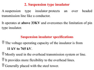 2. Suspension type insulator
A suspension type insulator protects an over headed
transmission line like a conductor.
It operates at above 33KV and overcomes the limitation of pin
type insulator.
Suspension insulator specifications
 The voltage operating capacity of the insulator is from
11 kV to 765 kV.
 Mostly used in the overhead transmission system or line.
 It provides more flexibility to the overhead lines.
 Generally placed with the steel tower.
 