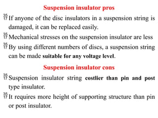 Suspension insulator pros
If anyone of the disc insulators in a suspension string is
damaged, it can be replaced easily.
Mechanical stresses on the suspension insulator are less
By using different numbers of discs, a suspension string
can be made suitable for any voltage level.
Suspension insulator cons
Suspension insulator string costlier than pin and post
type insulator.
It requires more height of supporting structure than pin
or post insulator.
 
