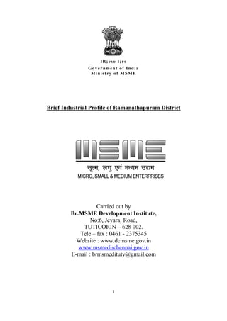 lR;eso t;rs
               Government of India
                Ministry of MSME




Brief Industrial Profile of Ramanathapuram District




                    Carried out by
         Br.MSME Development Institute,
                 No:6, Jeyaraj Road,
             TUTICORIN – 628 002.
            Tele – fax : 0461 - 2375345
           Website : www.dcmsme.gov.in
            www.msmedi-chennai.gov.in
         E-mail : brmsmedituty@gmail.com




                         1
 