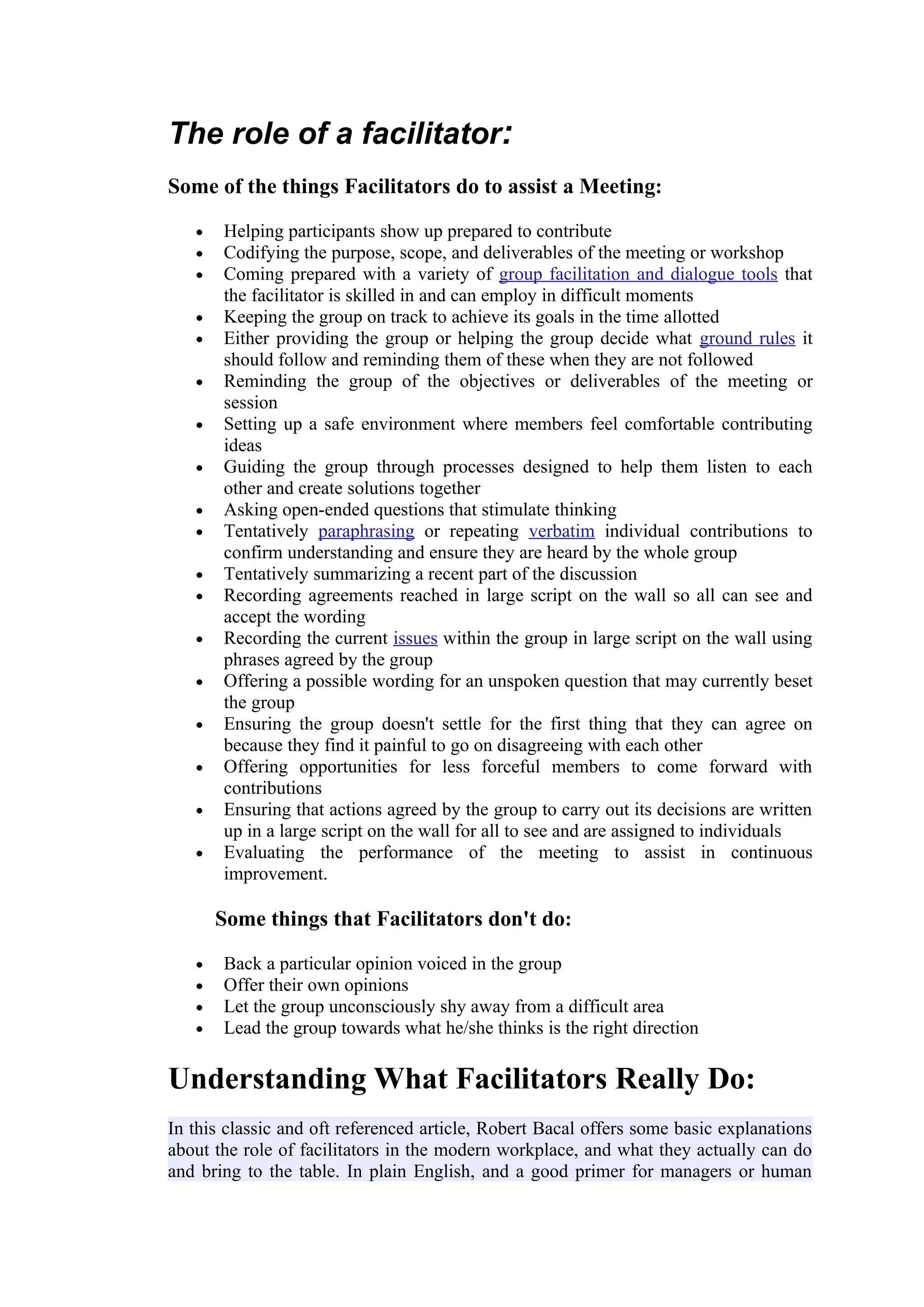 The role of a facilitator:
Some of the things Facilitators do to assist a Meeting:

   •   Helping participants show up prepared to contribute
   •   Codifying the purpose, scope, and deliverables of the meeting or workshop
   •   Coming prepared with a variety of group facilitation and dialogue tools that
       the facilitator is skilled in and can employ in difficult moments
   •   Keeping the group on track to achieve its goals in the time allotted
   •   Either providing the group or helping the group decide what ground rules it
       should follow and reminding them of these when they are not followed
   •   Reminding the group of the objectives or deliverables of the meeting or
       session
   •   Setting up a safe environment where members feel comfortable contributing
       ideas
   •   Guiding the group through processes designed to help them listen to each
       other and create solutions together
   •   Asking open-ended questions that stimulate thinking
   •   Tentatively paraphrasing or repeating verbatim individual contributions to
       confirm understanding and ensure they are heard by the whole group
   •   Tentatively summarizing a recent part of the discussion
   •   Recording agreements reached in large script on the wall so all can see and
       accept the wording
   •   Recording the current issues within the group in large script on the wall using
       phrases agreed by the group
   •   Offering a possible wording for an unspoken question that may currently beset
       the group
   •   Ensuring the group doesn't settle for the first thing that they can agree on
       because they find it painful to go on disagreeing with each other
   •   Offering opportunities for less forceful members to come forward with
       contributions
   •   Ensuring that actions agreed by the group to carry out its decisions are written
       up in a large script on the wall for all to see and are assigned to individuals
   •   Evaluating the performance of the meeting to assist in continuous
       improvement.

       Some things that Facilitators don't do:

   •   Back a particular opinion voiced in the group
   •   Offer their own opinions
   •   Let the group unconsciously shy away from a difficult area
   •   Lead the group towards what he/she thinks is the right direction

Understanding What Facilitators Really Do:
In this classic and oft referenced article, Robert Bacal offers some basic explanations
about the role of facilitators in the modern workplace, and what they actually can do
and bring to the table. In plain English, and a good primer for managers or human
 