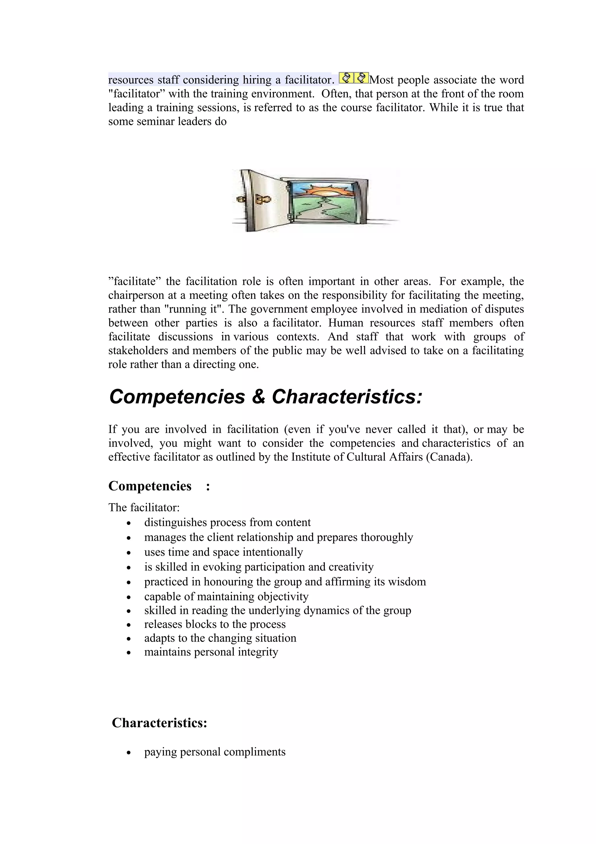 resources staff considering hiring a facilitator.       Most people associate the word
"facilitator” with the training environment. Often, that person at the front of the room
leading a training sessions, is referred to as the course facilitator. While it is true that
some seminar leaders do




”facilitate” the facilitation role is often important in other areas. For example, the
chairperson at a meeting often takes on the responsibility for facilitating the meeting,
rather than "running it". The government employee involved in mediation of disputes
between other parties is also a facilitator. Human resources staff members often
facilitate discussions in various contexts. And staff that work with groups of
stakeholders and members of the public may be well advised to take on a facilitating
role rather than a directing one.

Competencies & Characteristics:
If you are involved in facilitation (even if you've never called it that), or may be
involved, you might want to consider the competencies and characteristics of an
effective facilitator as outlined by the Institute of Cultural Affairs (Canada).

Competencies :
The facilitator:
   • distinguishes process from content
   • manages the client relationship and prepares thoroughly
   • uses time and space intentionally
   • is skilled in evoking participation and creativity
   • practiced in honouring the group and affirming its wisdom
   • capable of maintaining objectivity
   • skilled in reading the underlying dynamics of the group
   • releases blocks to the process
   • adapts to the changing situation
   • maintains personal integrity




Characteristics:

   •   paying personal compliments
 