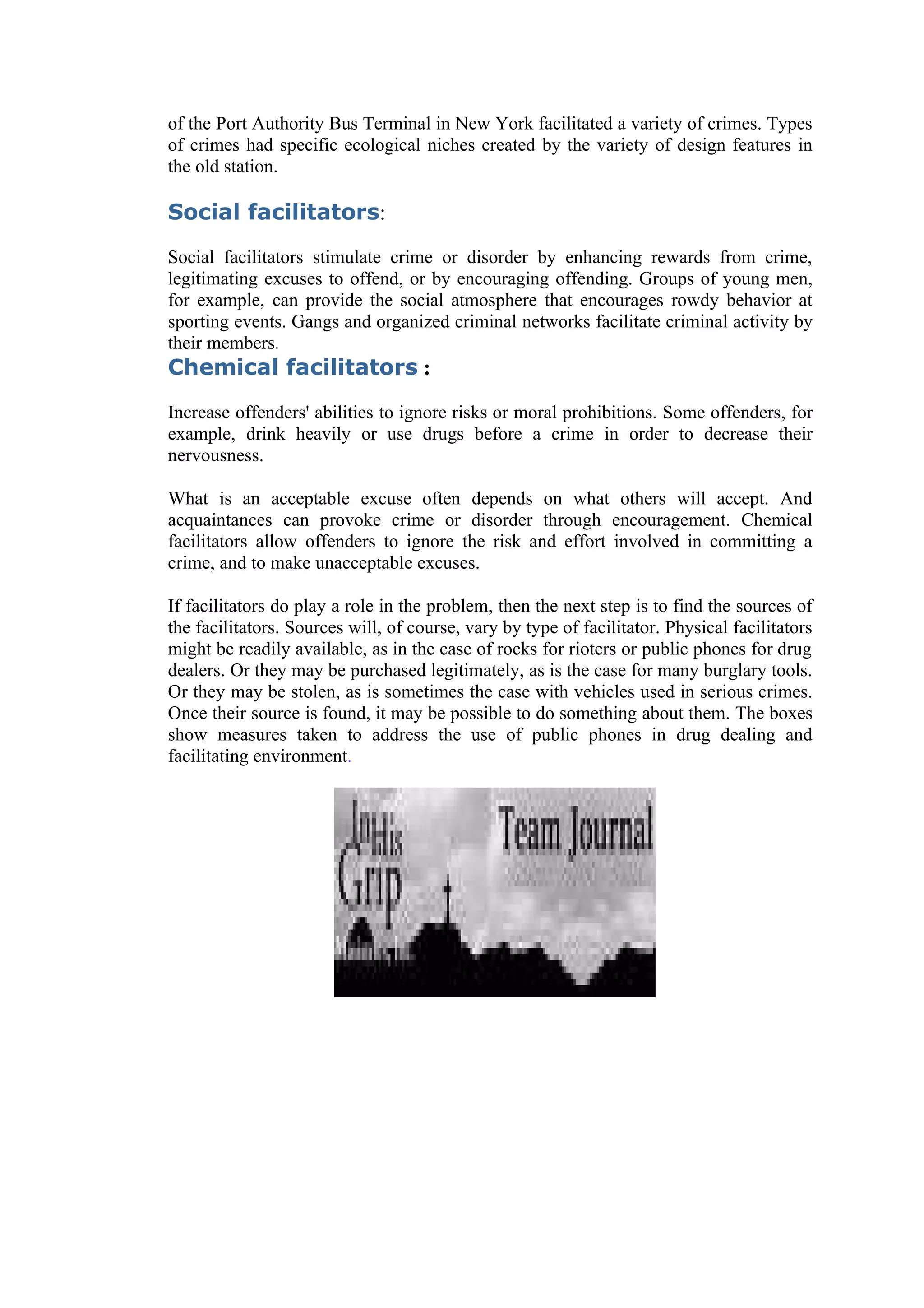 of the Port Authority Bus Terminal in New York facilitated a variety of crimes. Types
of crimes had specific ecological niches created by the variety of design features in
the old station.

Social facilitators:

Social facilitators stimulate crime or disorder by enhancing rewards from crime,
legitimating excuses to offend, or by encouraging offending. Groups of young men,
for example, can provide the social atmosphere that encourages rowdy behavior at
sporting events. Gangs and organized criminal networks facilitate criminal activity by
their members.
Chemical facilitators :

Increase offenders' abilities to ignore risks or moral prohibitions. Some offenders, for
example, drink heavily or use drugs before a crime in order to decrease their
nervousness.

What is an acceptable excuse often depends on what others will accept. And
acquaintances can provoke crime or disorder through encouragement. Chemical
facilitators allow offenders to ignore the risk and effort involved in committing a
crime, and to make unacceptable excuses.

If facilitators do play a role in the problem, then the next step is to find the sources of
the facilitators. Sources will, of course, vary by type of facilitator. Physical facilitators
might be readily available, as in the case of rocks for rioters or public phones for drug
dealers. Or they may be purchased legitimately, as is the case for many burglary tools.
Or they may be stolen, as is sometimes the case with vehicles used in serious crimes.
Once their source is found, it may be possible to do something about them. The boxes
show measures taken to address the use of public phones in drug dealing and
facilitating environment.
 