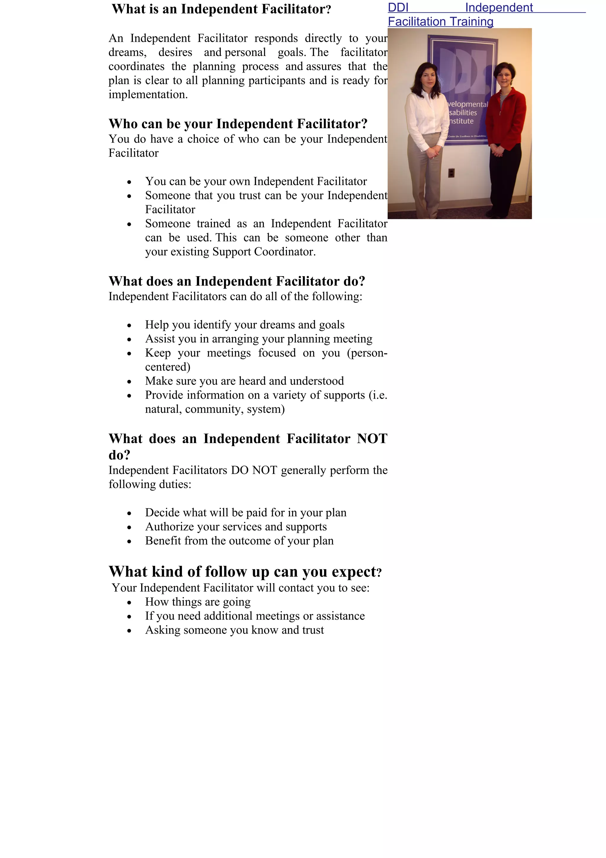 What is an Independent Facilitator?                         DDI             Independent
                                                            Facilitation Training
An Independent Facilitator responds directly to your
dreams, desires and personal goals. The facilitator
coordinates the planning process and assures that the
plan is clear to all planning participants and is ready for
implementation.

Who can be your Independent Facilitator?
You do have a choice of who can be your Independent
Facilitator

   •   You can be your own Independent Facilitator
   •   Someone that you trust can be your Independent
       Facilitator
   •   Someone trained as an Independent Facilitator
       can be used. This can be someone other than
       your existing Support Coordinator.

What does an Independent Facilitator do?
Independent Facilitators can do all of the following:

   •   Help you identify your dreams and goals
   •   Assist you in arranging your planning meeting
   •   Keep your meetings focused on you (person-
       centered)
   •   Make sure you are heard and understood
   •   Provide information on a variety of supports (i.e.
       natural, community, system)

What does an Independent Facilitator NOT
do?
Independent Facilitators DO NOT generally perform the
following duties:

   •   Decide what will be paid for in your plan
   •   Authorize your services and supports
   •   Benefit from the outcome of your plan

What kind of follow up can you expect?
Your Independent Facilitator will contact you to see:
  • How things are going
  • If you need additional meetings or assistance
  • Asking someone you know and trust
 